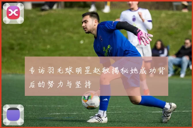 专访羽毛球明星赵敏揭秘她成功背后的努力与坚持