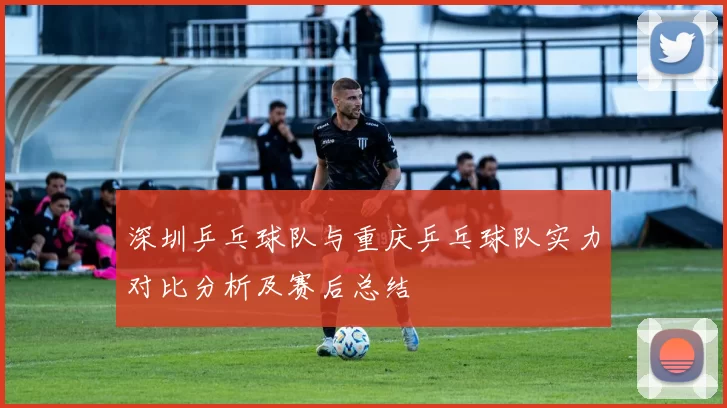 深圳乒乓球队与重庆乒乓球队实力对比分析及赛后总结