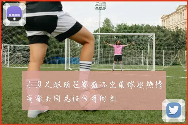 小贝足球明星赛盛况空前球迷热情高涨共同见证传奇时刻