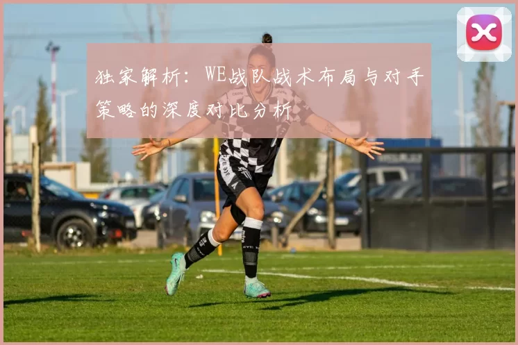 独家解析：WE战队战术布局与对手策略的深度对比分析