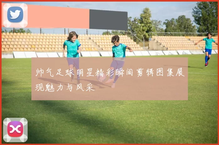 帅气足球明星精彩瞬间剪辑图集展现魅力与风采