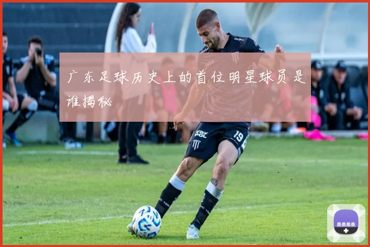 广东足球历史上的首位明星球员是谁揭秘
