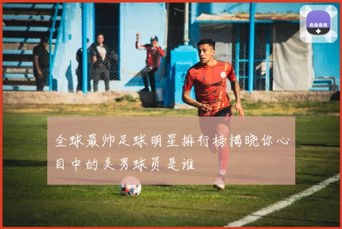 全球最帅足球明星排行榜揭晓你心目中的美男球员是谁