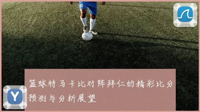 篮球特马卡比对阵拜仁的精彩比分预测与分析展望