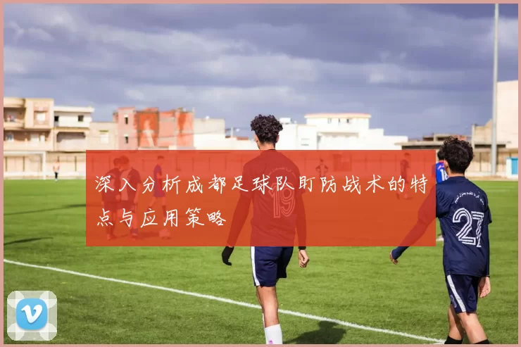 深入分析成都足球队盯防战术的特点与应用策略