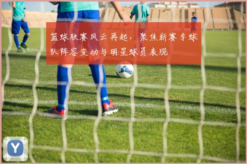 篮球联赛风云再起，聚焦新赛季球队阵容变动与明星球员表现