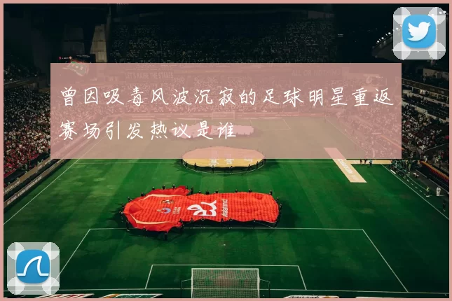 曾因吸毒风波沉寂的足球明星重返赛场引发热议是谁