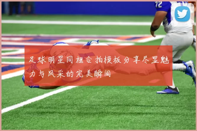 足球明星同框合拍模板分享尽显魅力与风采的完美瞬间