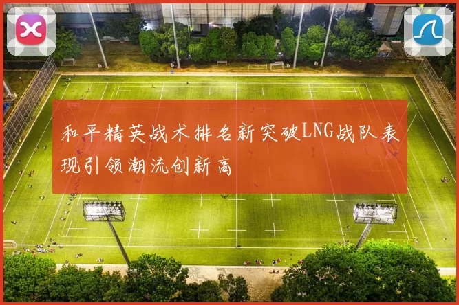 和平精英战术排名新突破LNG战队表现引领潮流创新高