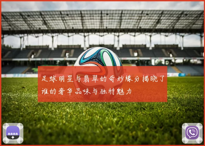 足球明星与翡翠的奇妙缘分揭晓了谁的奢华品味与独特魅力