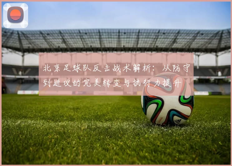 北京足球队反击战术解析：从防守到进攻的完美转变与执行力提升